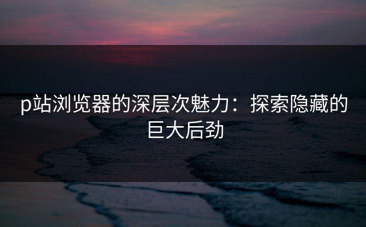 p站浏览器的深层次魅力：探索隐藏的巨大后劲