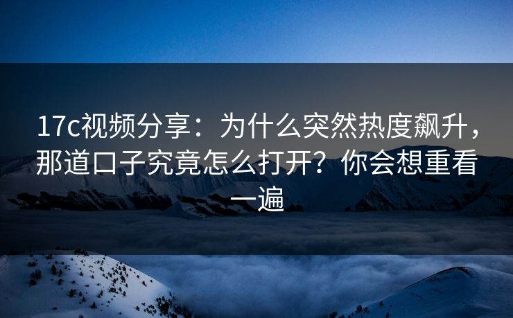 17c视频分享：为什么突然热度飙升，那道口子究竟怎么打开？你会想重看一遍