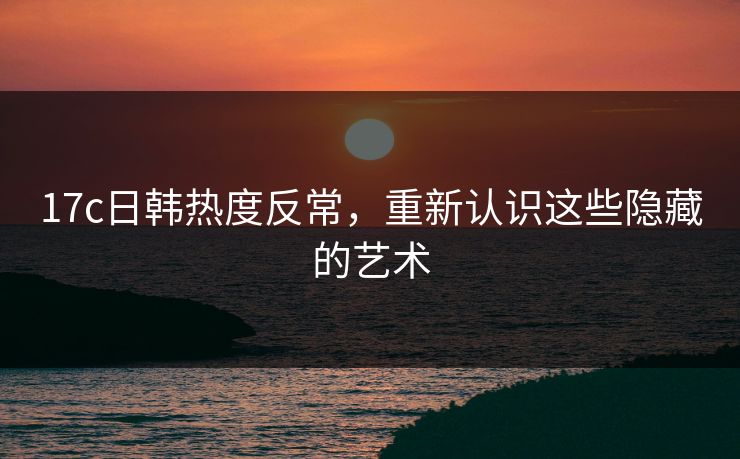 17c日韩热度反常，重新认识这些隐藏的艺术