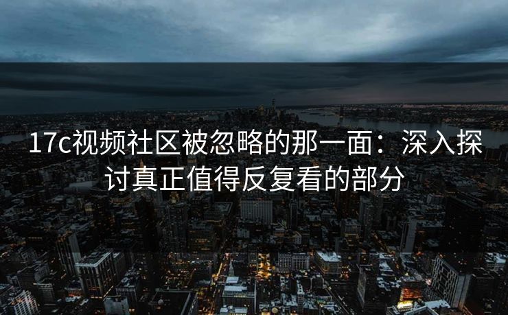 17c视频社区被忽略的那一面：深入探讨真正值得反复看的部分