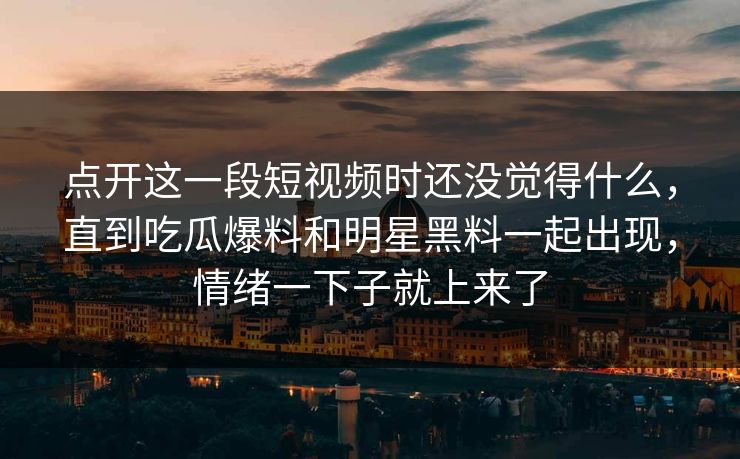 点开这一段短视频时还没觉得什么，直到吃瓜爆料和明星黑料一起出现，情绪一下子就上来了