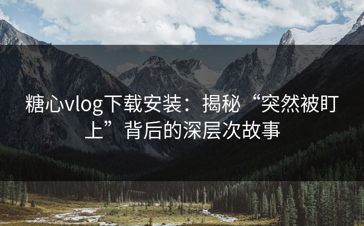 糖心vlog下载安装：揭秘“突然被盯上”背后的深层次故事