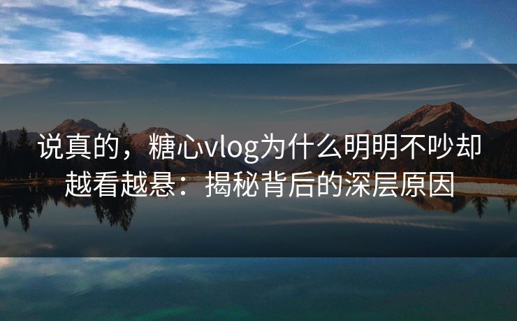 说真的，糖心vlog为什么明明不吵却越看越悬：揭秘背后的深层原因