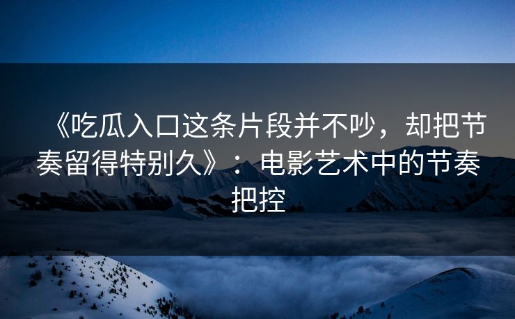 《吃瓜入口这条片段并不吵，却把节奏留得特别久》：电影艺术中的节奏把控