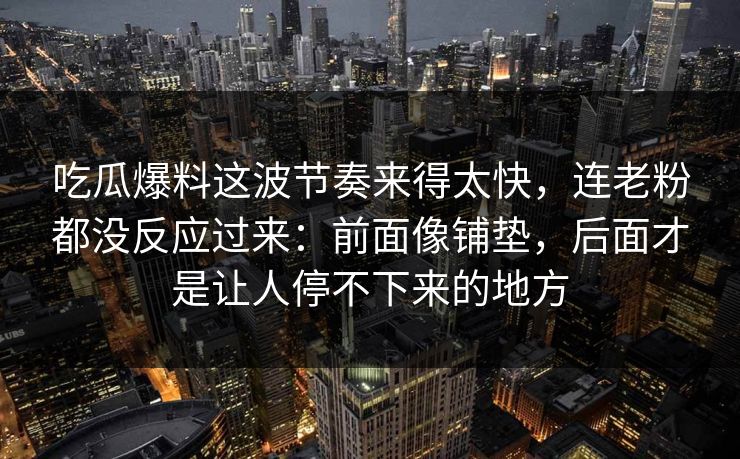 吃瓜爆料这波节奏来得太快，连老粉都没反应过来：前面像铺垫，后面才是让人停不下来的地方