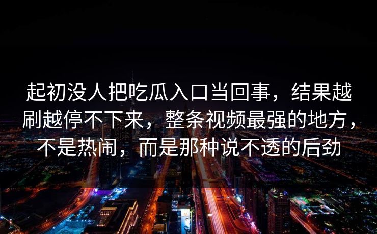 起初没人把吃瓜入口当回事，结果越刷越停不下来，整条视频最强的地方，不是热闹，而是那种说不透的后劲