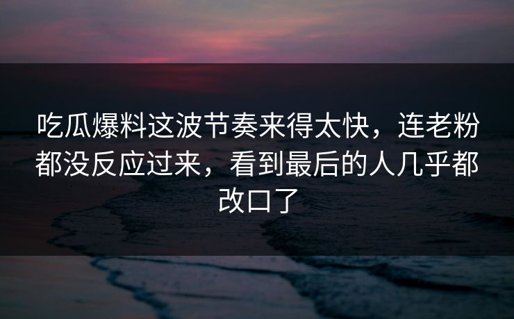 吃瓜爆料这波节奏来得太快，连老粉都没反应过来，看到最后的人几乎都改口了