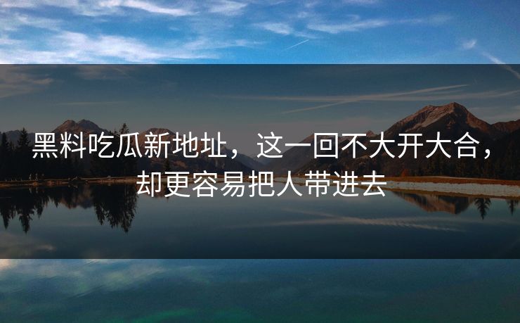 黑料吃瓜新地址，这一回不大开大合，却更容易把人带进去