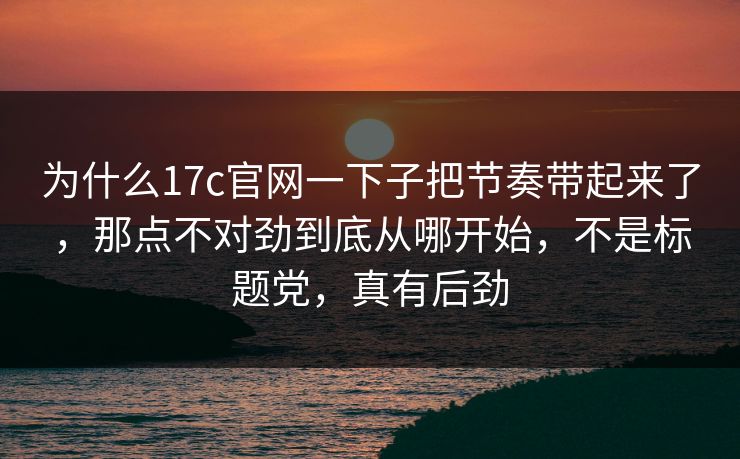 为什么17c官网一下子把节奏带起来了，那点不对劲到底从哪开始，不是标题党，真有后劲