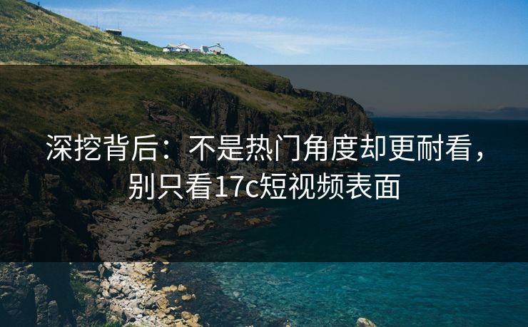 深挖背后：不是热门角度却更耐看，别只看17c短视频表面