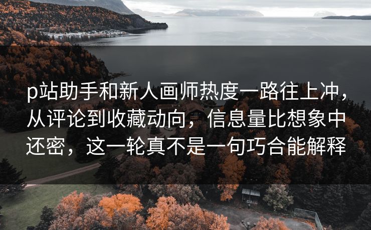 p站助手和新人画师热度一路往上冲，从评论到收藏动向，信息量比想象中还密，这一轮真不是一句巧合能解释