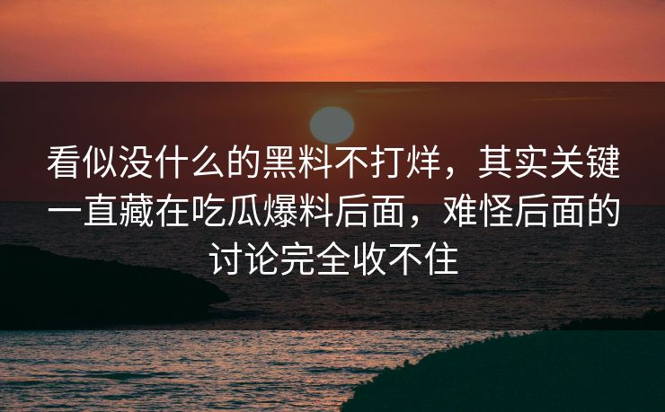 看似没什么的黑料不打烊，其实关键一直藏在吃瓜爆料后面，难怪后面的讨论完全收不住  第1张