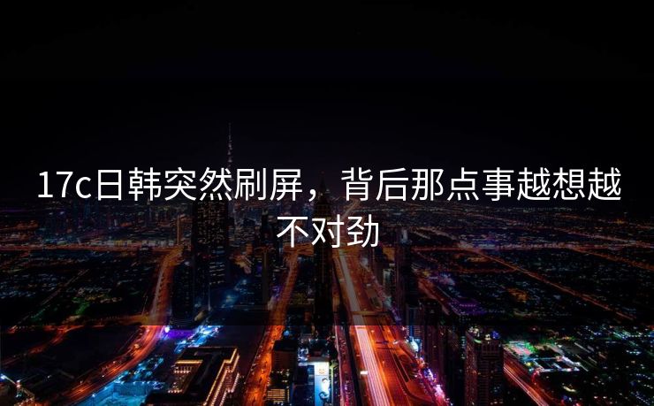 17c日韩突然刷屏，背后那点事越想越不对劲