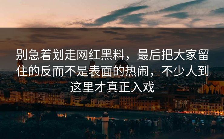 别急着划走网红黑料，最后把大家留住的反而不是表面的热闹，不少人到这里才真正入戏