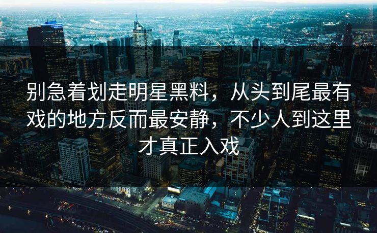 别急着划走明星黑料，从头到尾最有戏的地方反而最安静，不少人到这里才真正入戏