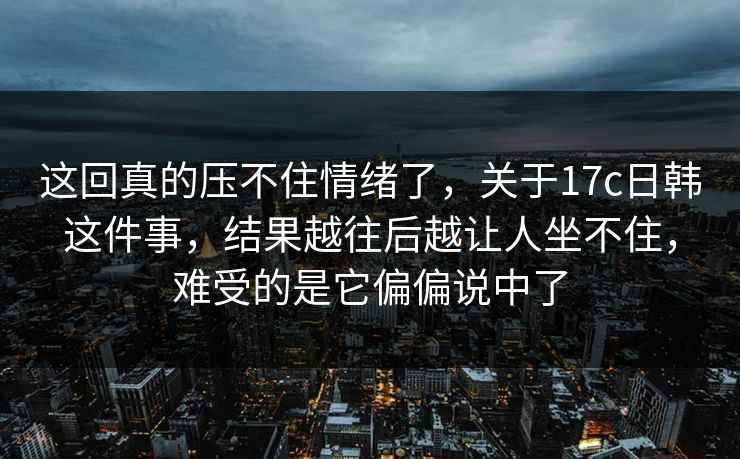 这回真的压不住情绪了，关于17c日韩这件事，结果越往后越让人坐不住，难受的是它偏偏说中了