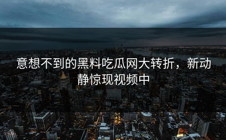 意想不到的黑料吃瓜网大转折，新动静惊现视频中