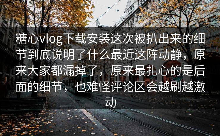 糖心vlog下载安装这次被扒出来的细节到底说明了什么最近这阵动静，原来大家都漏掉了，原来最扎心的是后面的细节，也难怪评论区会越刷越激动