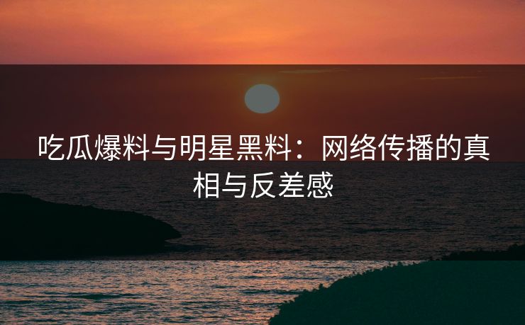 吃瓜爆料与明星黑料：网络传播的真相与反差感