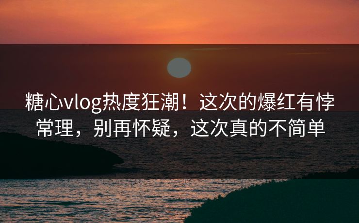 糖心vlog热度狂潮！这次的爆红有悖常理，别再怀疑，这次真的不简单