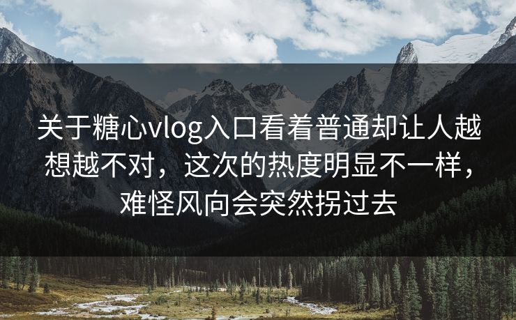 关于糖心vlog入口看着普通却让人越想越不对，这次的热度明显不一样，难怪风向会突然拐过去
