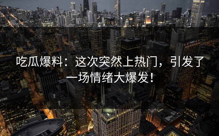 吃瓜爆料：这次突然上热门，引发了一场情绪大爆发！