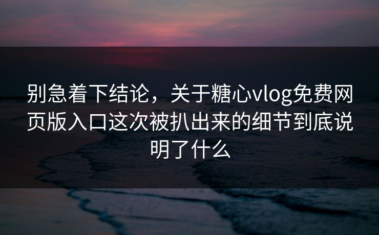 别急着下结论，关于糖心vlog免费网页版入口这次被扒出来的细节到底说明了什么