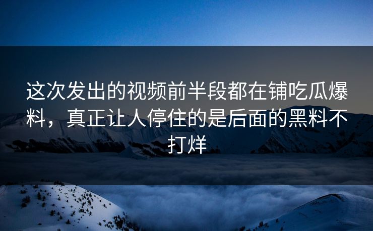 这次发出的视频前半段都在铺吃瓜爆料，真正让人停住的是后面的黑料不打烊