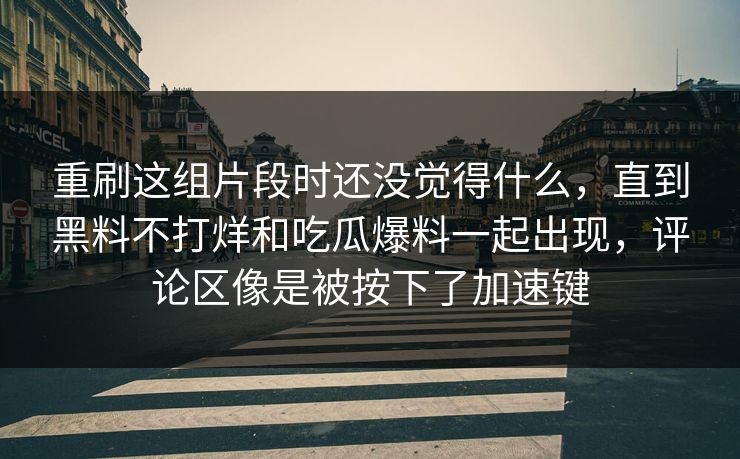 重刷这组片段时还没觉得什么，直到黑料不打烊和吃瓜爆料一起出现，评论区像是被按下了加速键