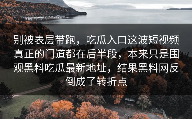 别被表层带跑,吃瓜入口这波短视频真正的门道都在后半段,本来只是围观黑料吃瓜最新地址,结果黑料网反倒成了转折点 别被表层带跑,吃瓜入口这波短视频真正的门道都在后半段,本来只是围观黑料吃瓜最新地址,结果黑料网反倒成了转折点