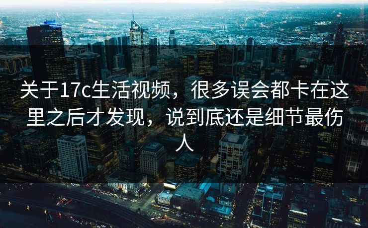 关于17c生活视频，很多误会都卡在这里之后才发现，说到底还是细节最伤人