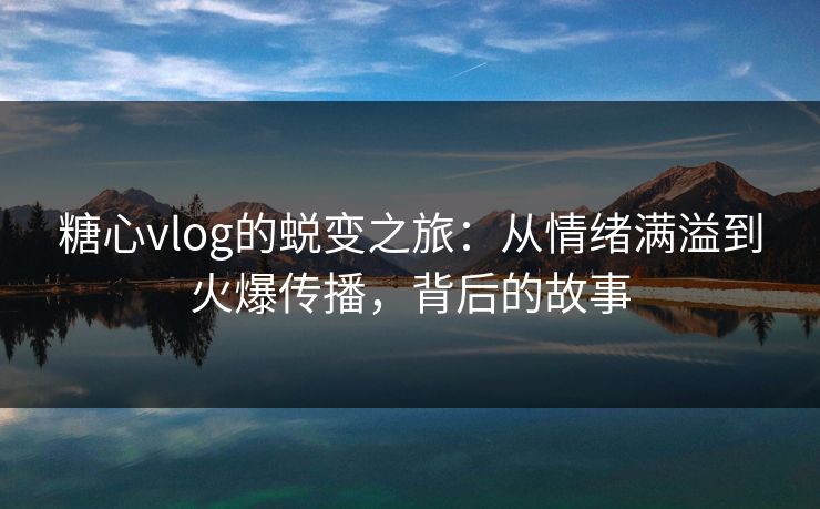 糖心vlog的蜕变之旅：从情绪满溢到火爆传播，背后的故事  第1张