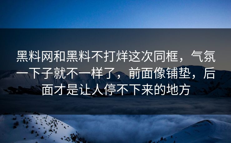 黑料网和黑料不打烊这次同框，气氛一下子就不一样了，前面像铺垫，后面才是让人停不下来的地方