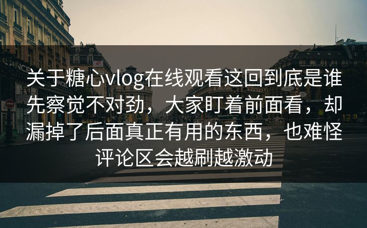 关于糖心vlog在线观看这回到底是谁先察觉不对劲，大家盯着前面看，却漏掉了后面真正有用的东西，也难怪评论区会越刷越激动