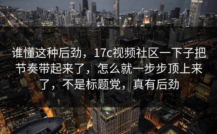 谁懂这种后劲，17c视频社区一下子把节奏带起来了，怎么就一步步顶上来了，不是标题党，真有后劲